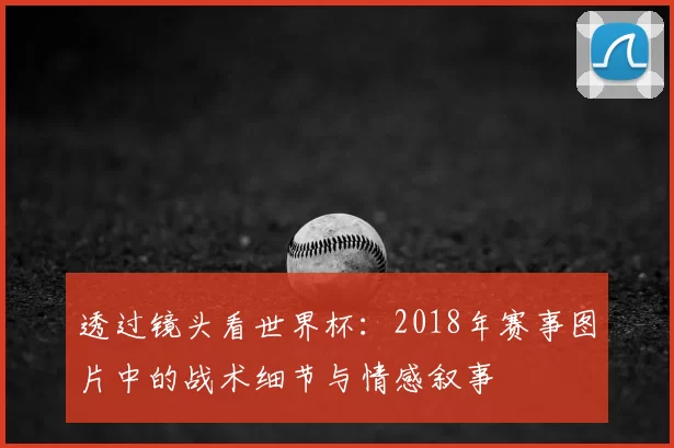 透过镜头看世界杯:2018年赛事图片中的战术细节与情感叙事