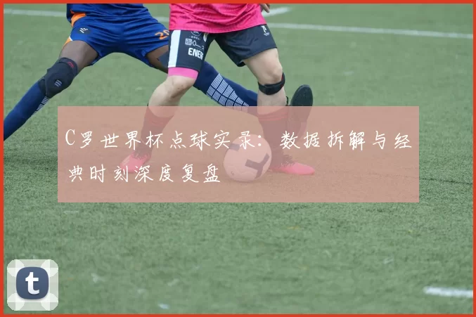 C罗世界杯点球实录:数据拆解与经典时刻深度复盘