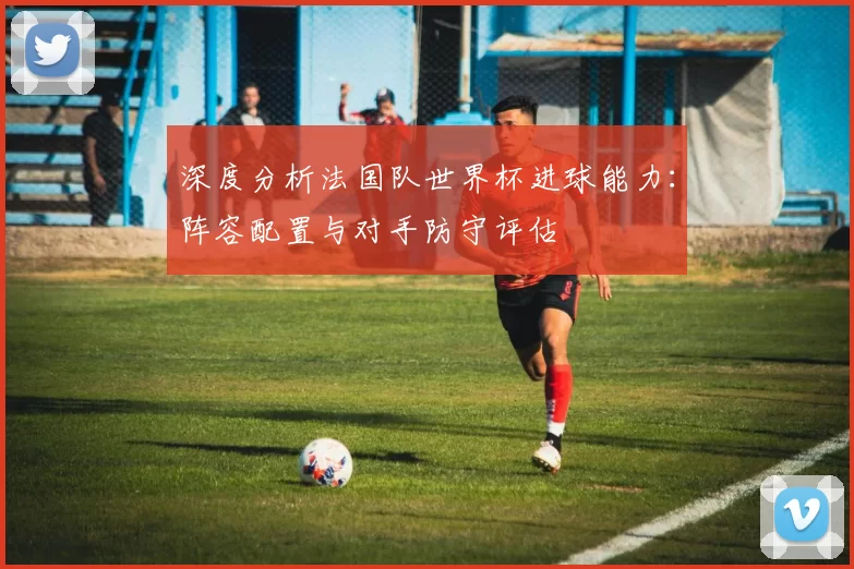 深度分析法国队世界杯进球能力:阵容配置与对手防守评估