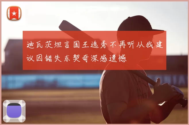 迪瓦茨坦言国王选秀不再听从我建议因错失东契奇深感遗憾