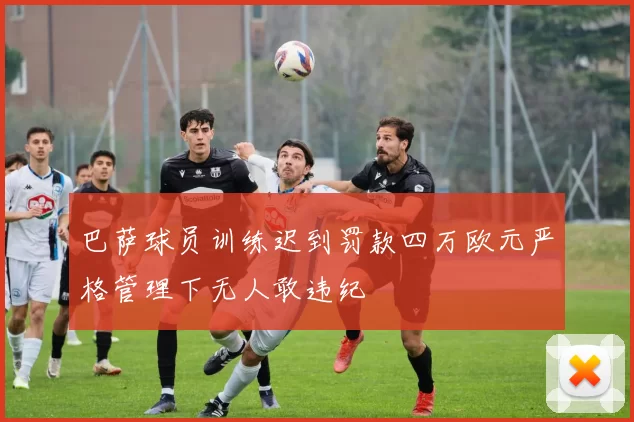 巴萨球员训练迟到罚款四万欧元严格管理下无人敢违纪