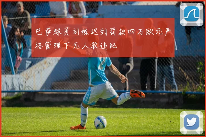 巴萨球员训练迟到罚款四万欧元严格管理下无人敢违纪