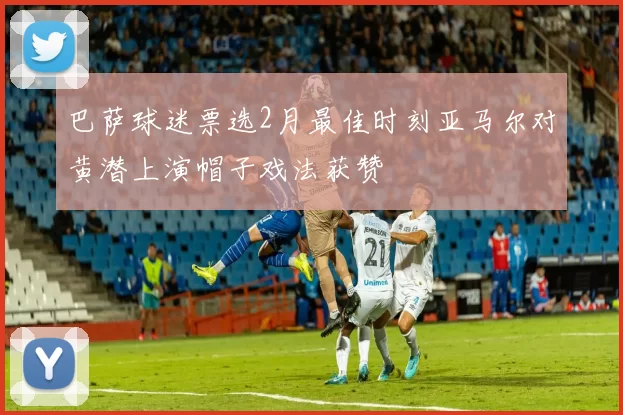巴萨球迷票选2月最佳时刻亚马尔对黄潜上演帽子戏法获赞