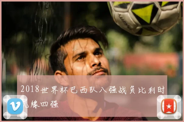 2018世界杯巴西队八强战负比利时无缘四强