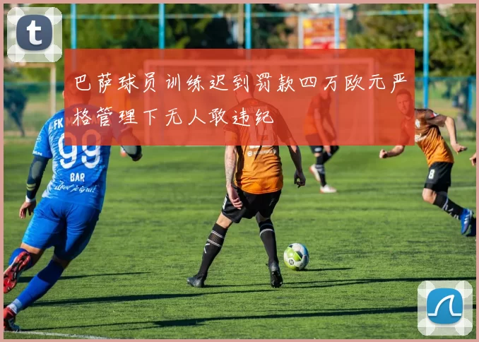 巴萨球员训练迟到罚款四万欧元严格管理下无人敢违纪
