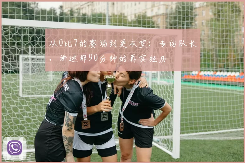 从0比7的赛场到更衣室:专访队长,讲述那90分钟的真实经历