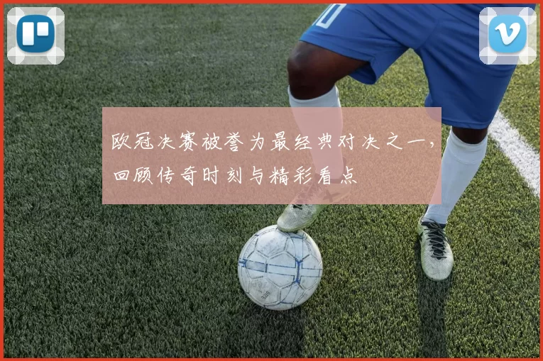 欧冠决赛被誉为最经典对决之一,回顾传奇时刻与精彩看点