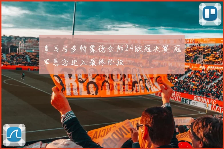 皇马与多特蒙德会师24欧冠决赛 冠军悬念进入最终阶段