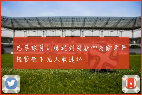巴萨球员训练迟到罚款四万欧元严格管理下无人敢违纪