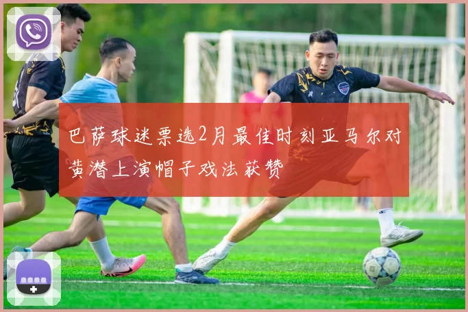 巴萨球迷票选2月最佳时刻亚马尔对黄潜上演帽子戏法获赞