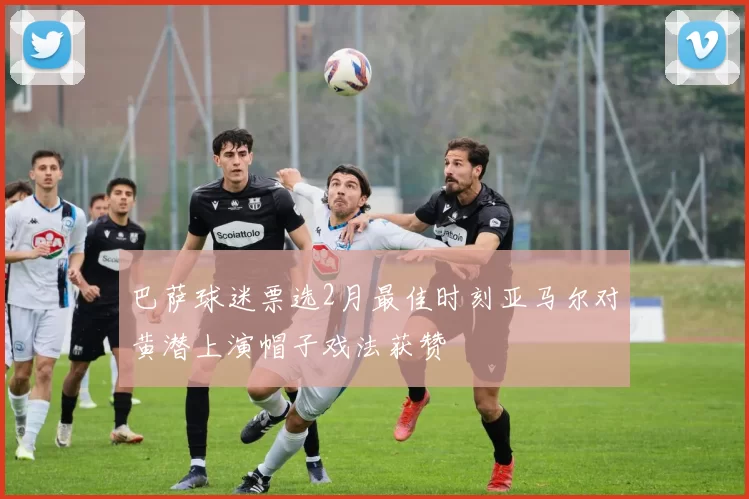巴萨球迷票选2月最佳时刻亚马尔对黄潜上演帽子戏法获赞