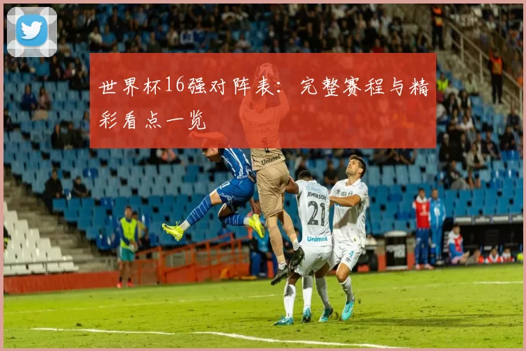 世界杯16强对阵表:完整赛程与精彩看点一览