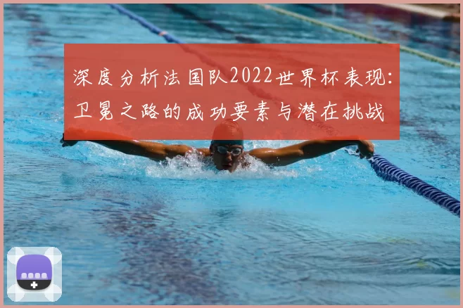 深度分析法国队2022世界杯表现:卫冕之路的成功要素与潜在挑战