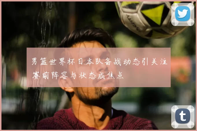 男篮世界杯日本队备战动态引关注 赛前阵容与状态成焦点