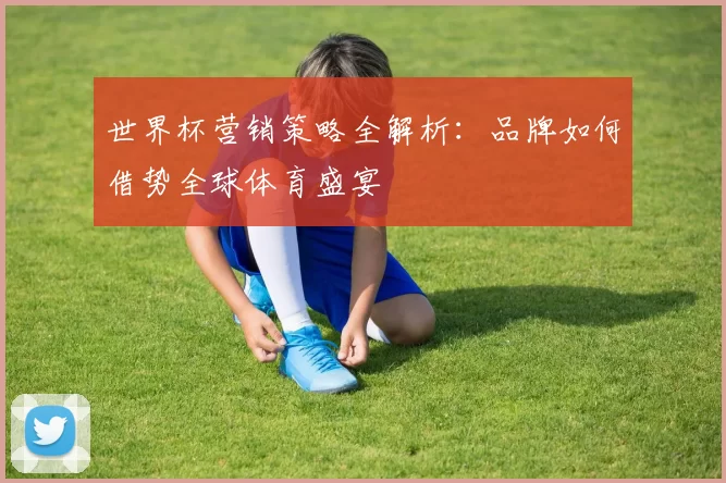 世界杯营销策略全解析:品牌如何借势全球体育盛宴