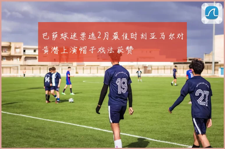 巴萨球迷票选2月最佳时刻亚马尔对黄潜上演帽子戏法获赞