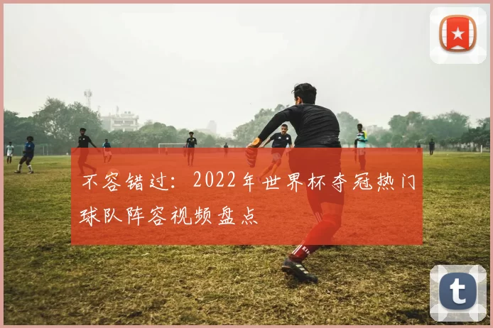 不容错过:2022年世界杯夺冠热门球队阵容视频盘点