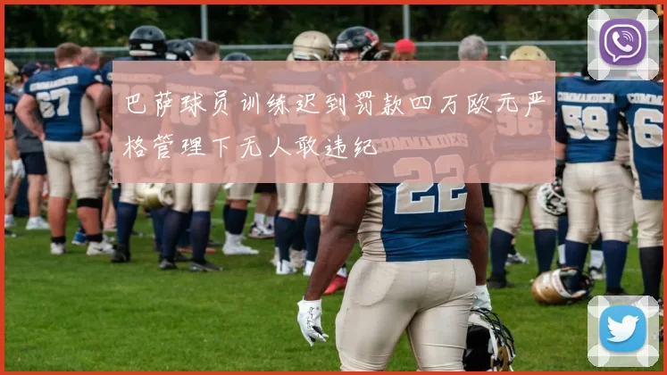 巴萨球员训练迟到罚款四万欧元严格管理下无人敢违纪