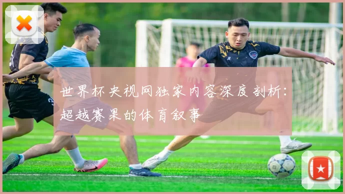 世界杯央视网独家内容深度剖析:超越赛果的体育叙事