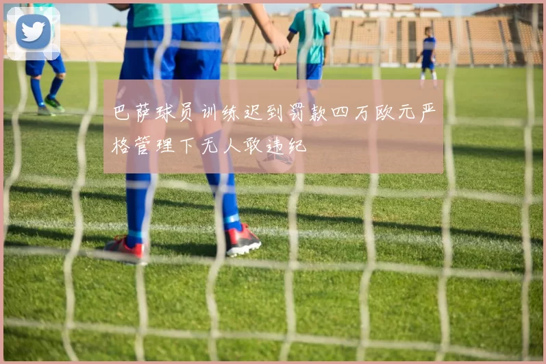 巴萨球员训练迟到罚款四万欧元严格管理下无人敢违纪