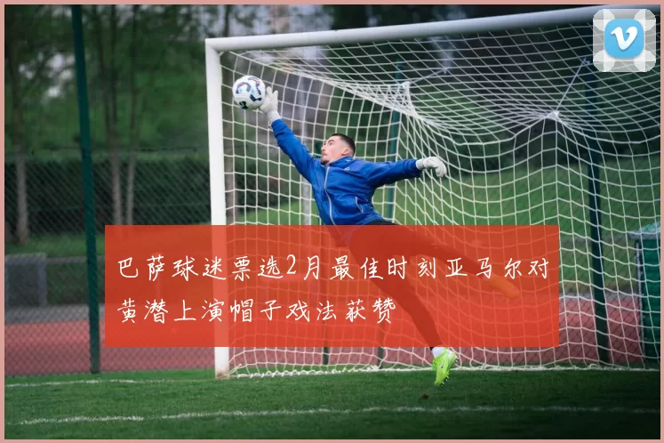 巴萨球迷票选2月最佳时刻亚马尔对黄潜上演帽子戏法获赞