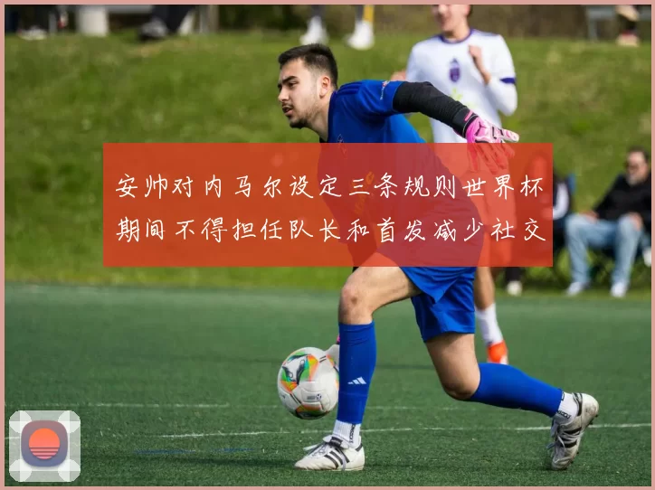 安帅对内马尔设定三条规则世界杯期间不得担任队长和首发减少社交媒体使用