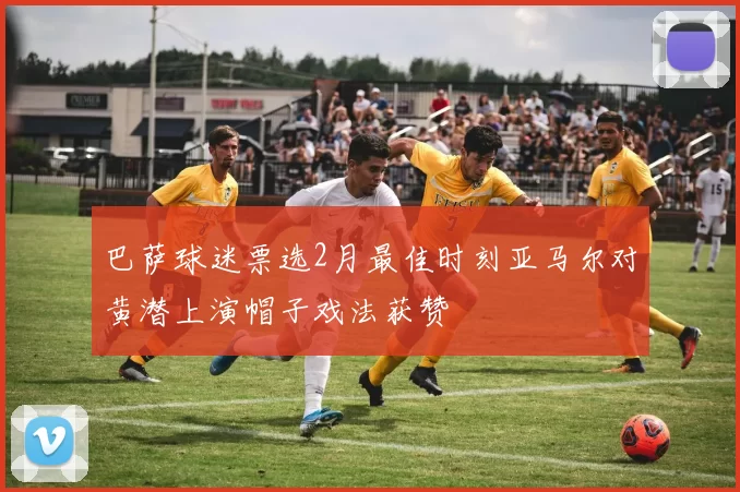巴萨球迷票选2月最佳时刻亚马尔对黄潜上演帽子戏法获赞