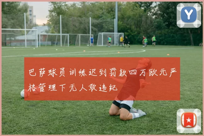 巴萨球员训练迟到罚款四万欧元严格管理下无人敢违纪