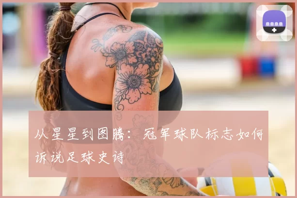 从星星到图腾:冠军球队标志如何诉说足球史诗