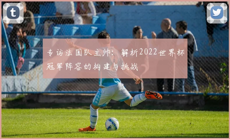 专访法国队主帅:解析2022世界杯冠军阵容的构建与挑战