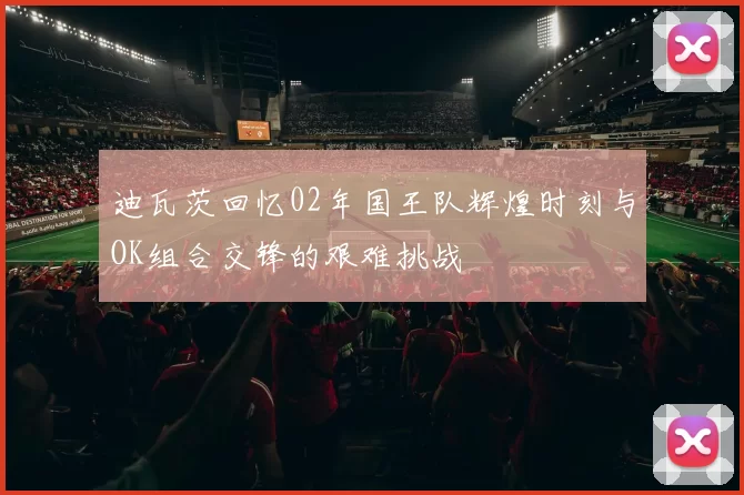 迪瓦茨回忆02年国王队辉煌时刻与OK组合交锋的艰难挑战