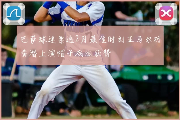 巴萨球迷票选2月最佳时刻亚马尔对黄潜上演帽子戏法获赞