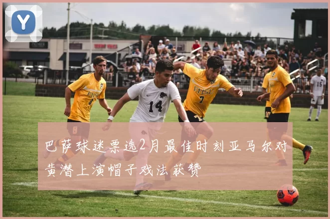 巴萨球迷票选2月最佳时刻亚马尔对黄潜上演帽子戏法获赞