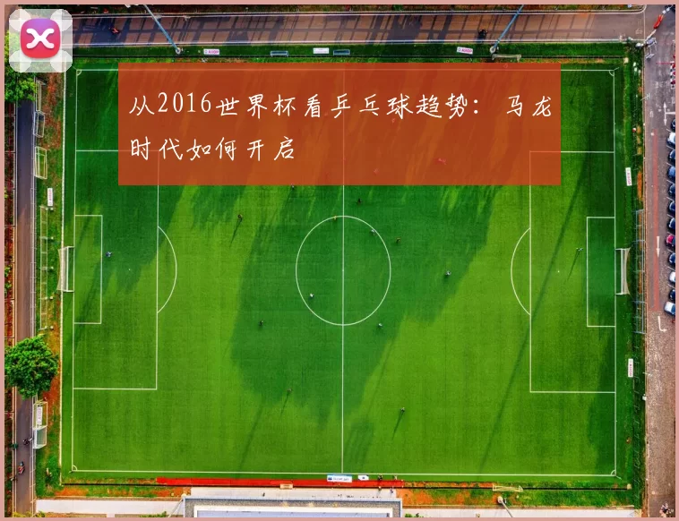从2016世界杯看乒乓球趋势:马龙时代如何开启