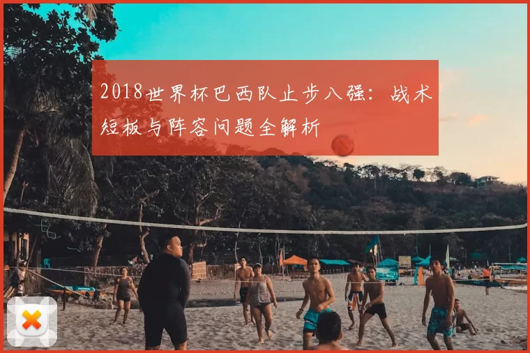 2018世界杯巴西队止步八强:战术短板与阵容问题全解析