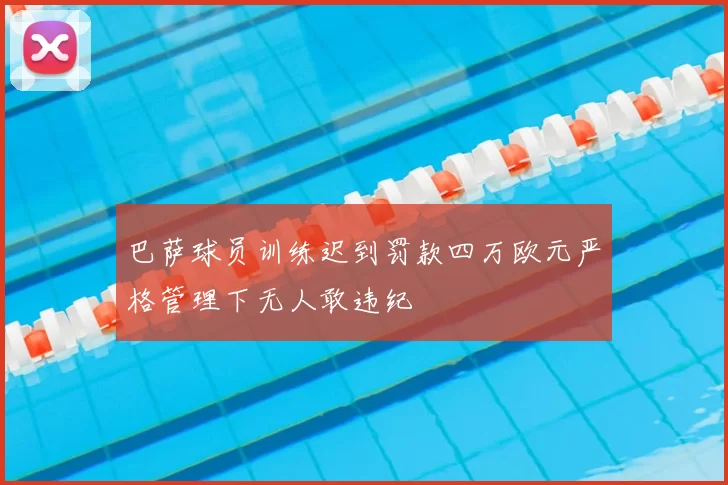 巴萨球员训练迟到罚款四万欧元严格管理下无人敢违纪