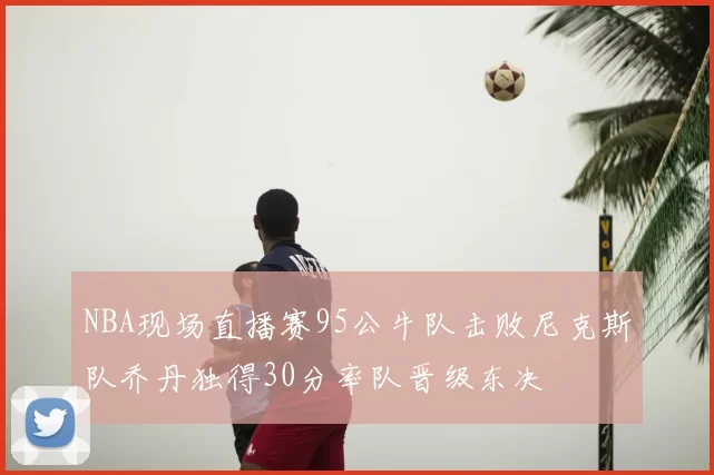 NBA现场直播赛95公牛队击败尼克斯队乔丹独得30分率队晋级东决