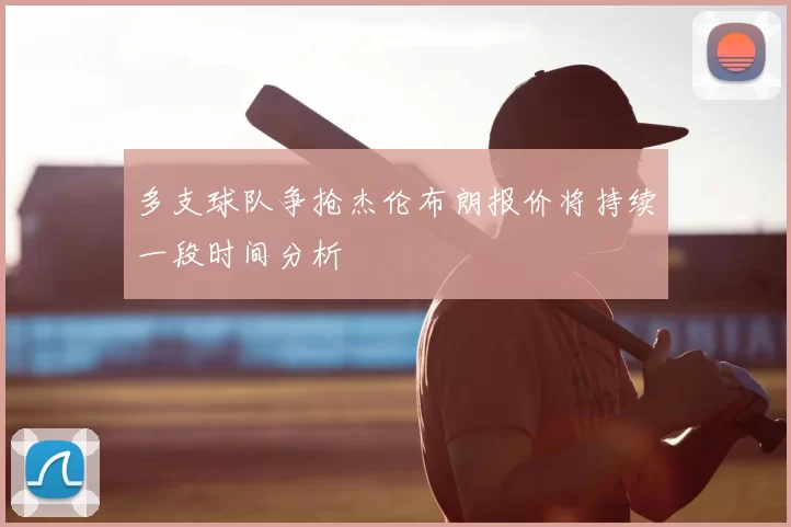 多支球队争抢杰伦布朗报价将持续一段时间分析