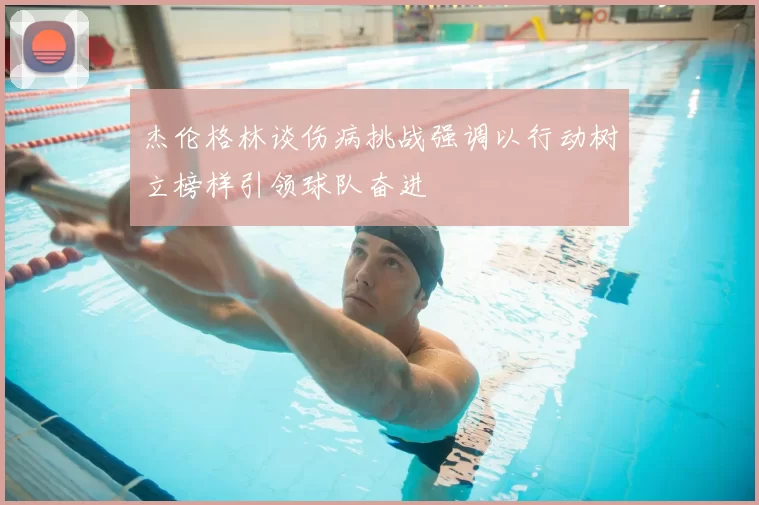杰伦格林谈伤病挑战强调以行动树立榜样引领球队奋进