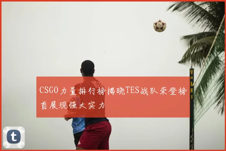 CSGO力量排行榜揭晓TES战队荣登榜首展现强大实力