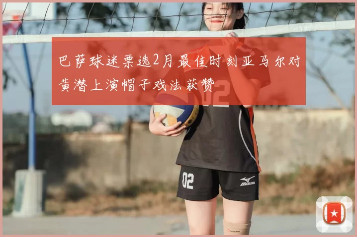 巴萨球迷票选2月最佳时刻亚马尔对黄潜上演帽子戏法获赞