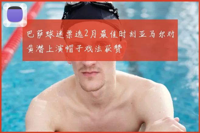 巴萨球迷票选2月最佳时刻亚马尔对黄潜上演帽子戏法获赞
