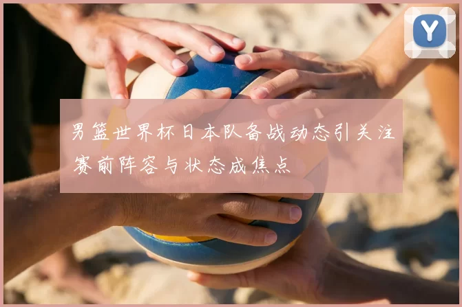 男篮世界杯日本队备战动态引关注 赛前阵容与状态成焦点