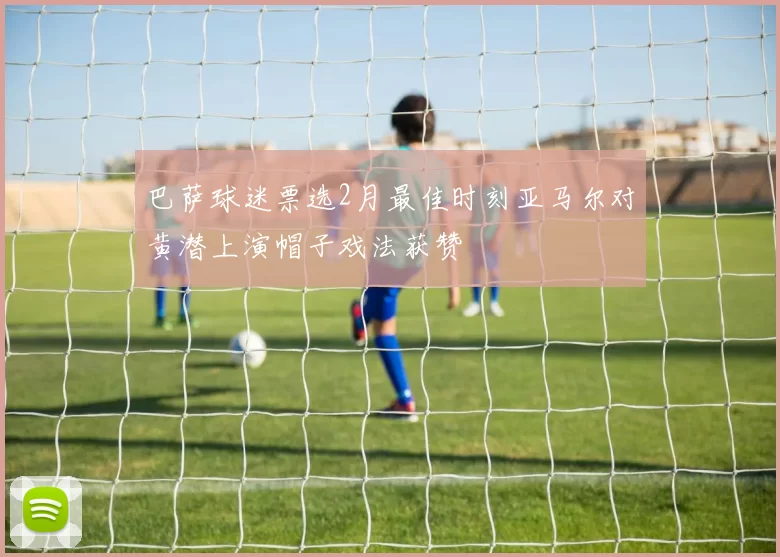 巴萨球迷票选2月最佳时刻亚马尔对黄潜上演帽子戏法获赞