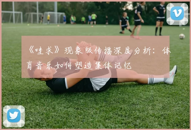 《哇求》现象级传播深度分析：体育音乐如何塑造集体记忆