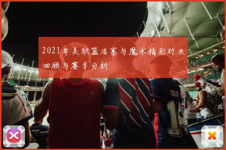 2021年美职篮活塞与魔术精彩对决回顾与赛季分析