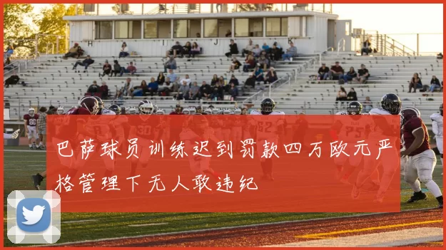 巴萨球员训练迟到罚款四万欧元严格管理下无人敢违纪