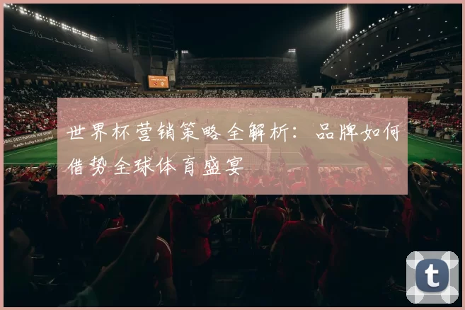 世界杯营销策略全解析:品牌如何借势全球体育盛宴