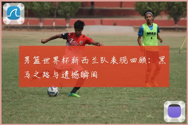 男篮世界杯新西兰队表现回顾:黑马之路与遗憾瞬间