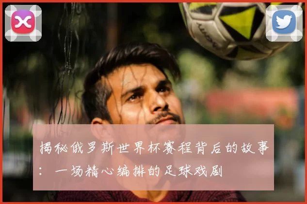 揭秘俄罗斯世界杯赛程背后的故事:一场精心编排的足球戏剧